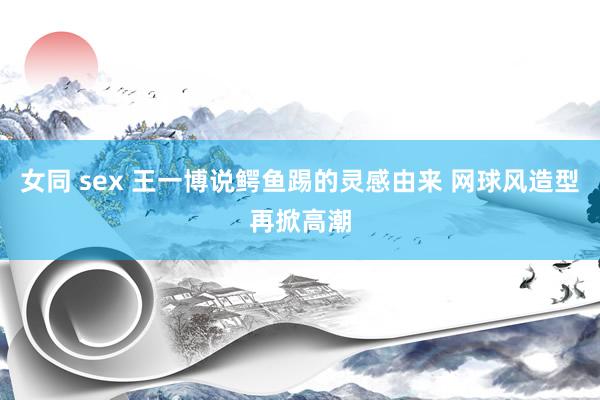 女同 sex 王一博说鳄鱼踢的灵感由来 网球风造型再掀高潮