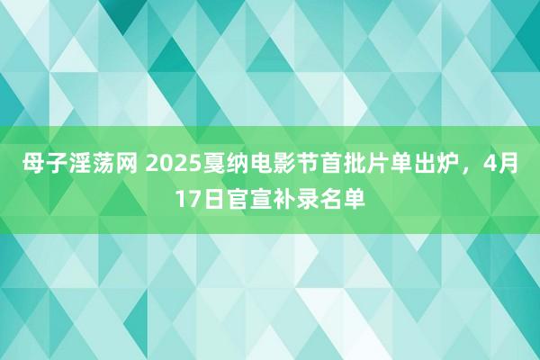 母子淫荡网 2025戛纳电影节首批片单出炉，4月17日官宣补录名单