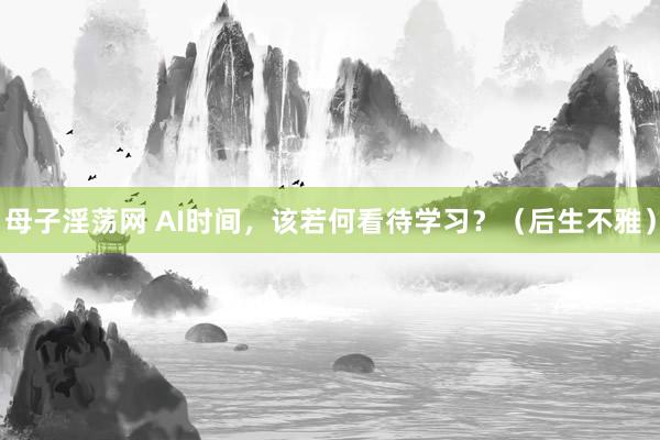 母子淫荡网 AI时间，该若何看待学习？（后生不雅）