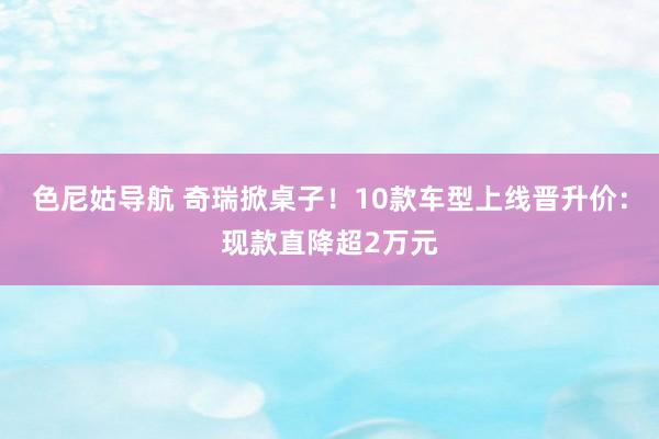 色尼姑导航 奇瑞掀桌子！10款车型上线晋升价：现款直降超2万元