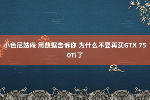 小色尼姑庵 用数据告诉你 为什么不要再买GTX 750Ti了