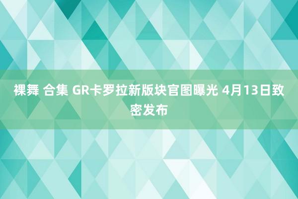 裸舞 合集 GR卡罗拉新版块官图曝光 4月13日致密发布