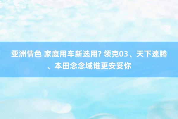 亚洲情色 家庭用车新选用? 领克03、天下速腾、本田念念域谁更安妥你