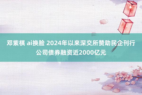 邓紫棋 ai换脸 2024年以来深交所赞助民企刊行公司债券融资近2000亿元