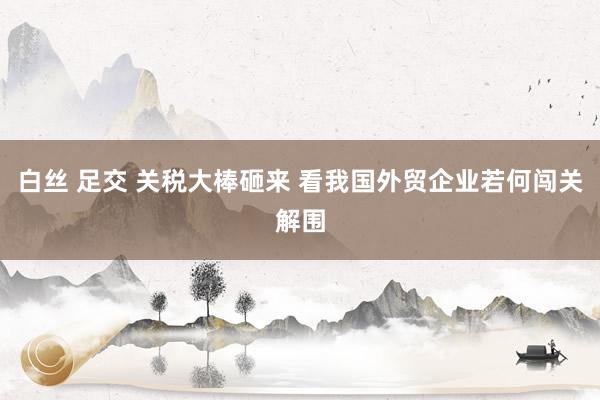 白丝 足交 关税大棒砸来 看我国外贸企业若何闯关解围