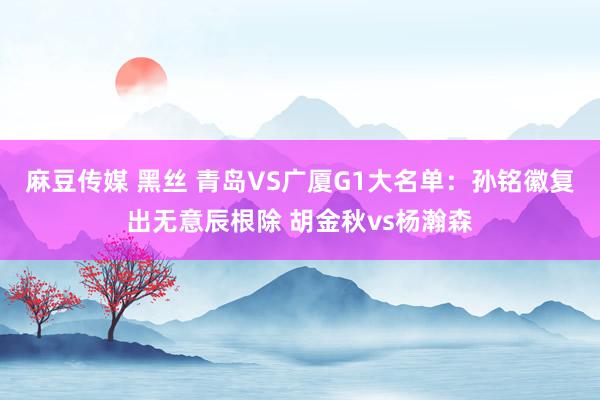 麻豆传媒 黑丝 青岛VS广厦G1大名单：孙铭徽复出无意辰根除 胡金秋vs杨瀚森