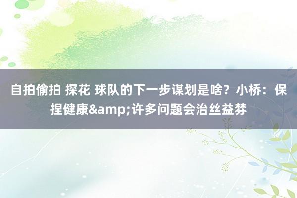 自拍偷拍 探花 球队的下一步谋划是啥？小桥：保捏健康&许多问题会治丝益棼