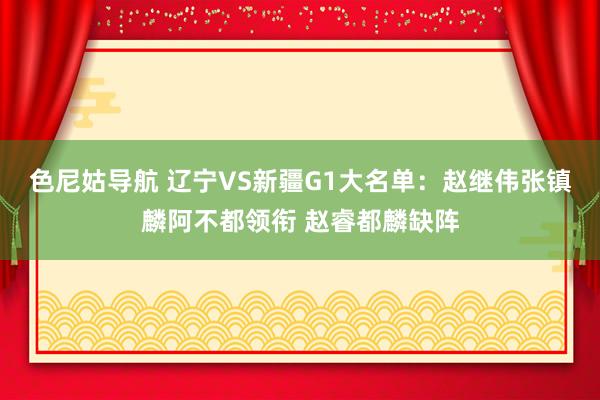 色尼姑导航 辽宁VS新疆G1大名单：赵继伟张镇麟阿不都领衔 赵睿都麟缺阵