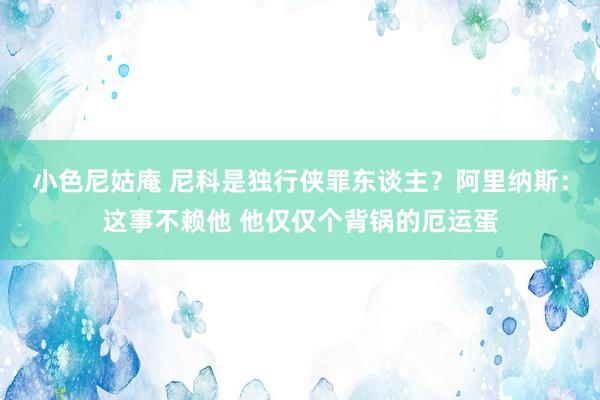 小色尼姑庵 尼科是独行侠罪东谈主？阿里纳斯：这事不赖他 他仅仅个背锅的厄运蛋