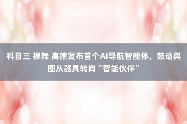 科目三 裸舞 高德发布首个AI导航智能体，鼓动舆图从器具转向“智能伙伴”