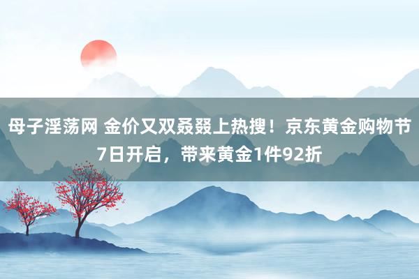 母子淫荡网 金价又双叒叕上热搜！京东黄金购物节7日开启，带来黄金1件92折