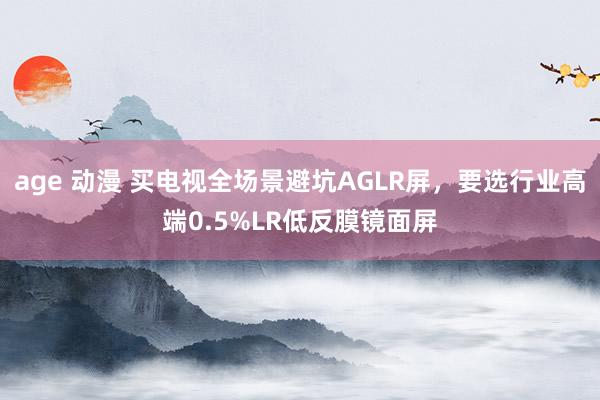 age 动漫 买电视全场景避坑AGLR屏，要选行业高端0.5%LR低反膜镜面屏