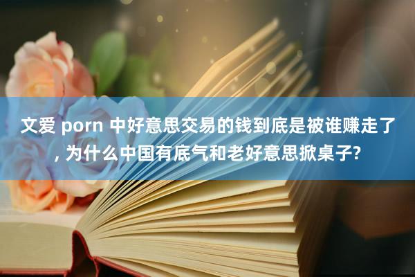 文爱 porn 中好意思交易的钱到底是被谁赚走了, 为什么中国有底气和老好意思掀桌子?