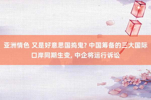 亚洲情色 又是好意思国捣鬼? 中国筹备的三大国际口岸同期生变, 中企将运行诉讼