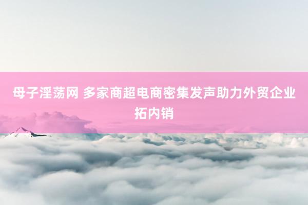 母子淫荡网 多家商超电商密集发声助力外贸企业拓内销