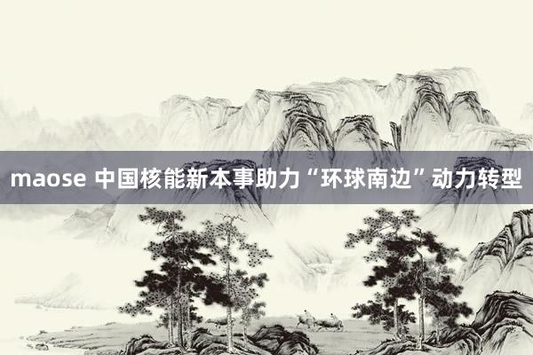 maose 中国核能新本事助力“环球南边”动力转型