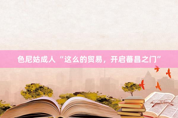 色尼姑成人 “这么的贸易，开启蕃昌之门”