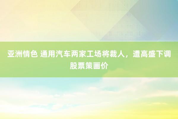 亚洲情色 通用汽车两家工场将裁人，遭高盛下调股票策画价
