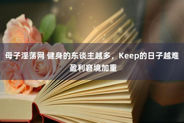母子淫荡网 健身的东谈主越多，Keep的日子越难 盈利窘境加重