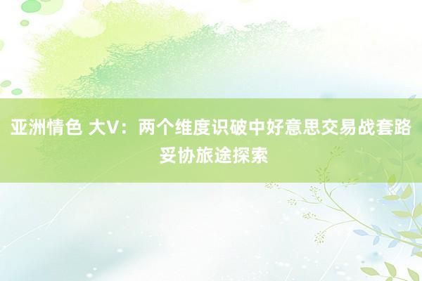 亚洲情色 大V：两个维度识破中好意思交易战套路 妥协旅途探索