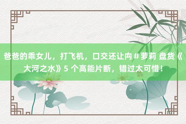 爸爸的乖女儿，打飞机，口交还让禸＃萝莉 盘货《大河之水》5 个高能片断，错过太可惜！