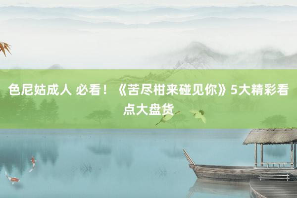 色尼姑成人 必看！《苦尽柑来碰见你》5大精彩看点大盘货