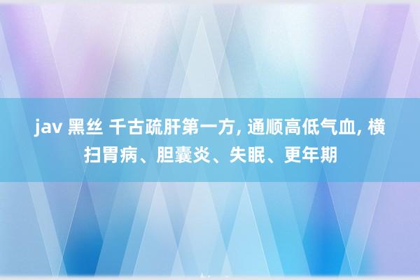 jav 黑丝 千古疏肝第一方, 通顺高低气血, 横扫胃病、胆囊炎、失眠、更年期