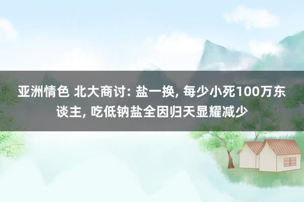 亚洲情色 北大商讨: 盐一换, 每少小死100万东谈主, 吃低钠盐全因归天显耀减少