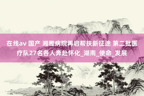 在线av 国产 湘雅病院再启帮扶新征途 第二批医疗队27名各人奔赴怀化_湖南_使命_发展