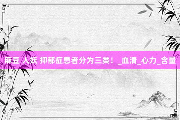 麻豆 人妖 抑郁症患者分为三类！_血清_心力_含量