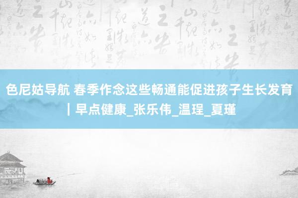 色尼姑导航 春季作念这些畅通能促进孩子生长发育｜早点健康_张乐伟_温珵_夏瑾