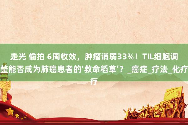 走光 偷拍 6周收效，肿瘤消弱33%！TIL细胞调整能否成为肺癌患者的‘救命稻草’？_癌症_疗法_化