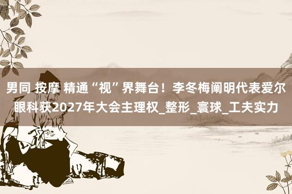 男同 按摩 精通“视”界舞台！李冬梅阐明代表爱尔眼科获2027年大会主理权_整形_寰球_工夫实力