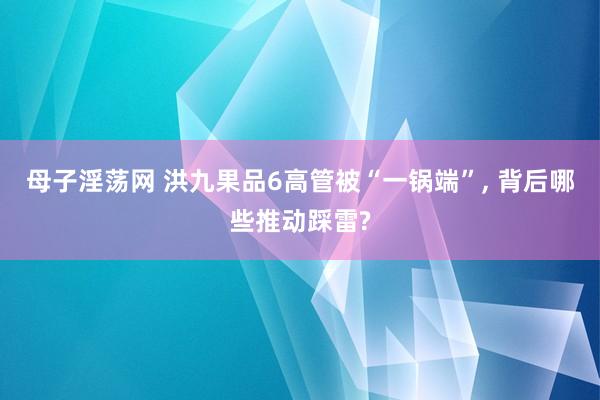 母子淫荡网 洪九果品6高管被“一锅端”, 背后哪些推动踩雷?