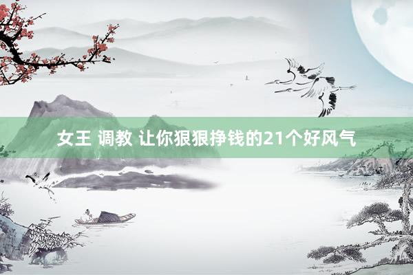 女王 调教 让你狠狠挣钱的21个好风气