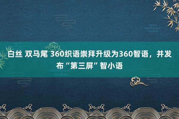 白丝 双马尾 360织语崇拜升级为360智语，并发布“第三屏”智小语