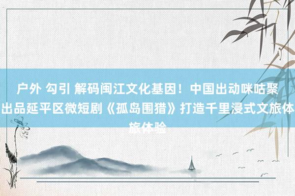 户外 勾引 解码闽江文化基因！中国出动咪咕聚首出品延平区微短剧《孤岛围猎》打造千里浸式文旅体验