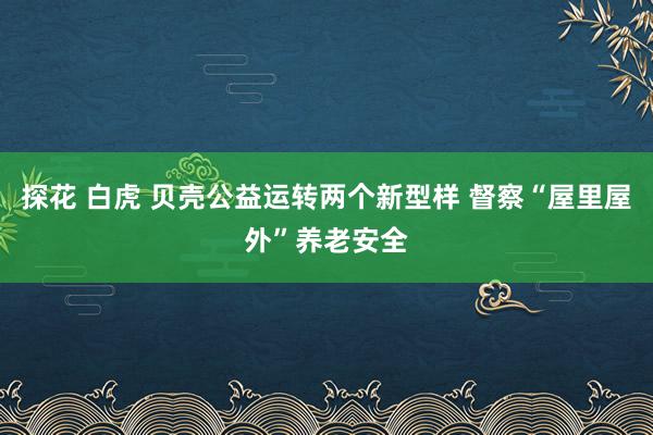 探花 白虎 贝壳公益运转两个新型样 督察“屋里屋外”养老安全