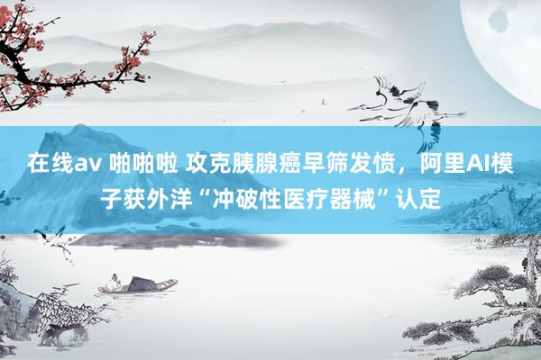 在线av 啪啪啦 攻克胰腺癌早筛发愤，阿里AI模子获外洋“冲破性医疗器械”认定