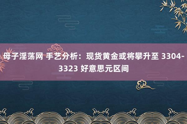 母子淫荡网 手艺分析：现货黄金或将攀升至 3304-3323 好意思元区间