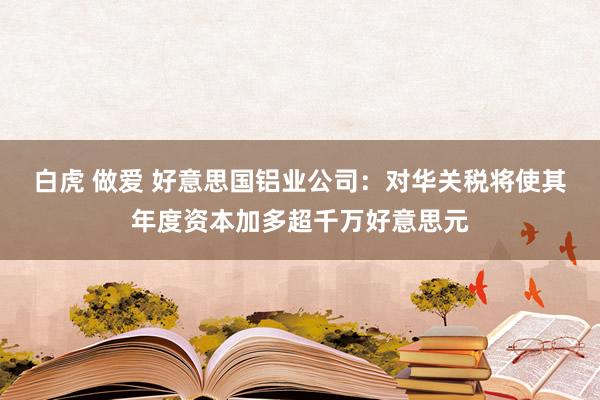 白虎 做爱 好意思国铝业公司：对华关税将使其年度资本加多超千万好意思元
