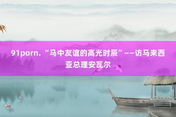 91porn. “马中友谊的高光时辰”——访马来西亚总理安瓦尔