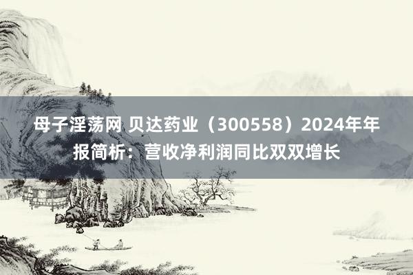 母子淫荡网 贝达药业（300558）2024年年报简析：营收净利润同比双双增长