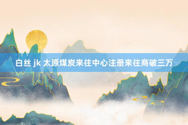 白丝 jk 太原煤炭来往中心注册来往商破三万
