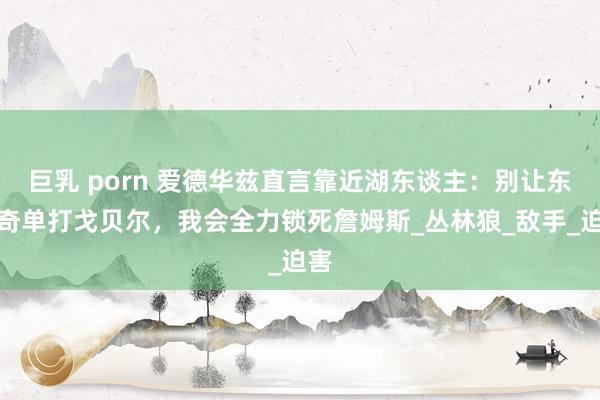 巨乳 porn 爱德华兹直言靠近湖东谈主：别让东契奇单打戈贝尔，我会全力锁死詹姆斯_丛林狼_敌手_迫