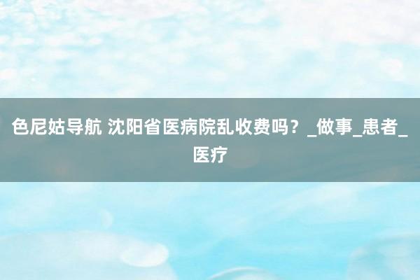 色尼姑导航 沈阳省医病院乱收费吗？_做事_患者_医疗