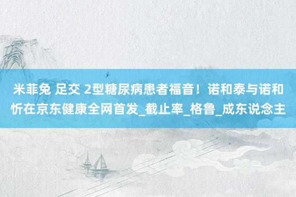 米菲兔 足交 2型糖尿病患者福音！诺和泰与诺和忻在京东健康全网首发_截止率_格鲁_成东说念主