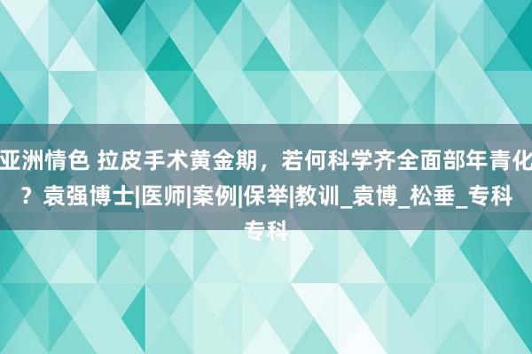 亚洲情色 拉皮手术黄金期，若何科学齐全面部年青化？袁强博士|医师|案例|保举|教训_袁博_松垂_专科