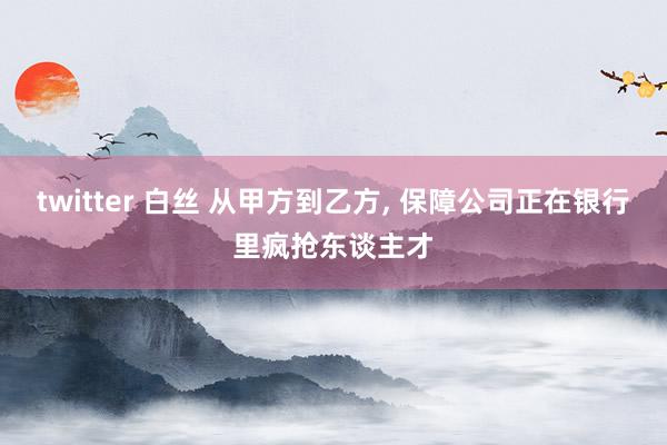 twitter 白丝 从甲方到乙方, 保障公司正在银行里疯抢东谈主才