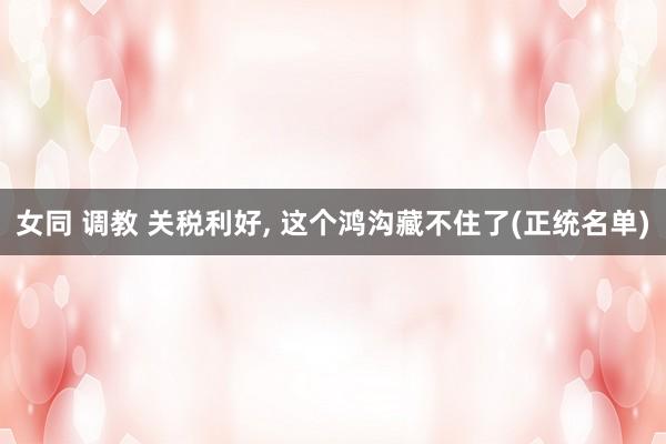 女同 调教 关税利好, 这个鸿沟藏不住了(正统名单)